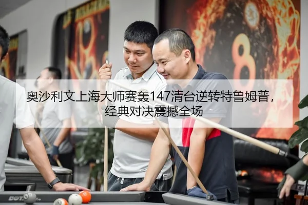 奥沙利文上海大师赛轰147清台逆转特鲁姆普，经典对决震撼全场