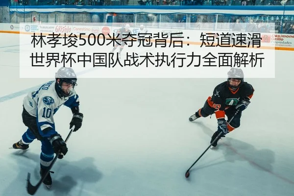 林孝埈500米夺冠背后：短道速滑世界杯中国队战术执行力全面解析