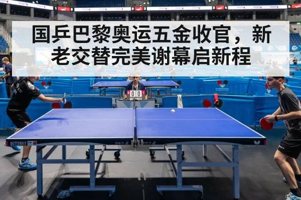 国乒巴黎奥运五金收官，新老交替完美谢幕启新程