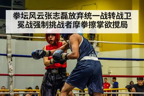 拳坛风云张志磊放弃统一战转战卫冕战强制挑战者摩拳擦掌欲搅局