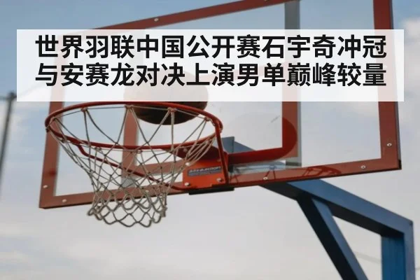 世界羽联中国公开赛石宇奇冲冠与安赛龙对决上演男单巅峰较量